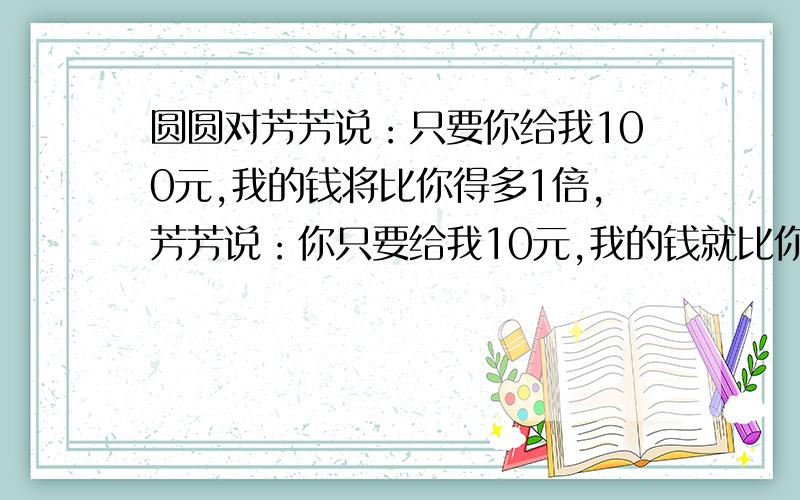 圆圆对芳芳说：只要你给我100元,我的钱将比你得多1倍,芳芳说：你只要给我10元,我的钱就比你得多5倍,园请用算式列出,不要方程式