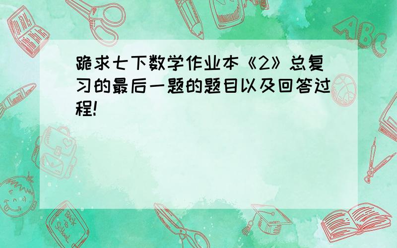 跪求七下数学作业本《2》总复习的最后一题的题目以及回答过程!