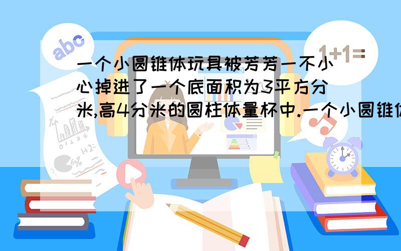 一个小圆锥体玩具被芳芳一不小心掉进了一个底面积为3平方分米,高4分米的圆柱体量杯中.一个小圆锥体玩具被芳芳一不小心掉进了一个底面积为3平方分米,高4分米的圆柱体量杯中,他发现正