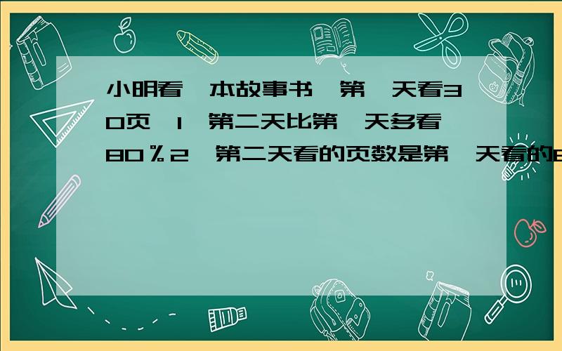 小明看一本故事书,第一天看30页,1、第二天比第一天多看80％2、第二天看的页数是第一天看的80％ 3、第一天看的页数比第二天少80％4、是第二天看的75％5、第一天看的页数比第二天多看20％