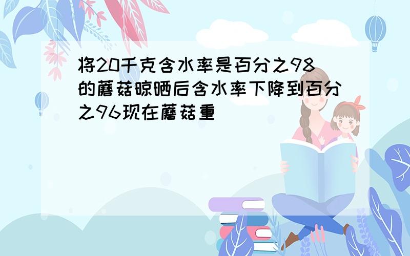 将20千克含水率是百分之98的蘑菇晾晒后含水率下降到百分之96现在蘑菇重