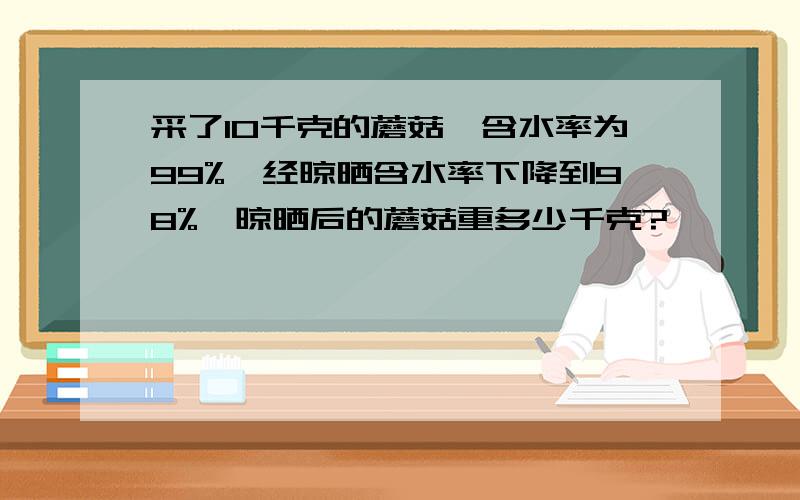 采了10千克的蘑菇,含水率为99%,经晾晒含水率下降到98%,晾晒后的蘑菇重多少千克?