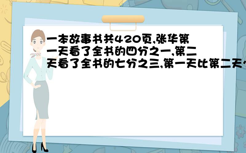 一本故事书共420页,张华第一天看了全书的四分之一,第二天看了全书的七分之三,第一天比第二天少看多少页