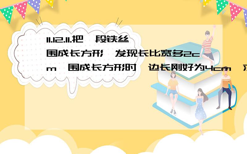 11.12.11.把一段铁丝围成长方形,发现长比宽多2cm,围成长方形时,边长刚好为4cm,求所围成长方形的长和宽各是多少?（用方程解答,用初一的方法