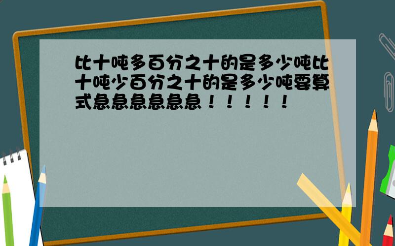 比十吨多百分之十的是多少吨比十吨少百分之十的是多少吨要算式急急急急急急！！！！！