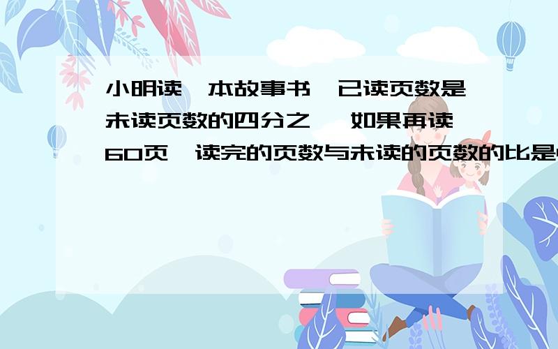 小明读一本故事书,已读页数是未读页数的四分之一 如果再读60页,读完的页数与未读的页数的比是4：1共多少页?