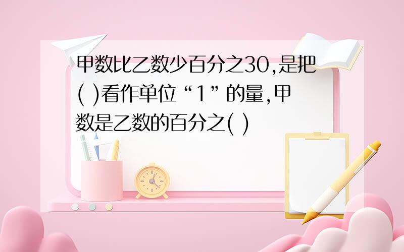 甲数比乙数少百分之30,是把( )看作单位“1”的量,甲数是乙数的百分之( )