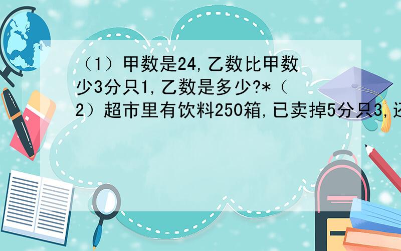 （1）甲数是24,乙数比甲数少3分只1,乙数是多少?*（2）超市里有饮料250箱,已卖掉5分只3,还剩下多少