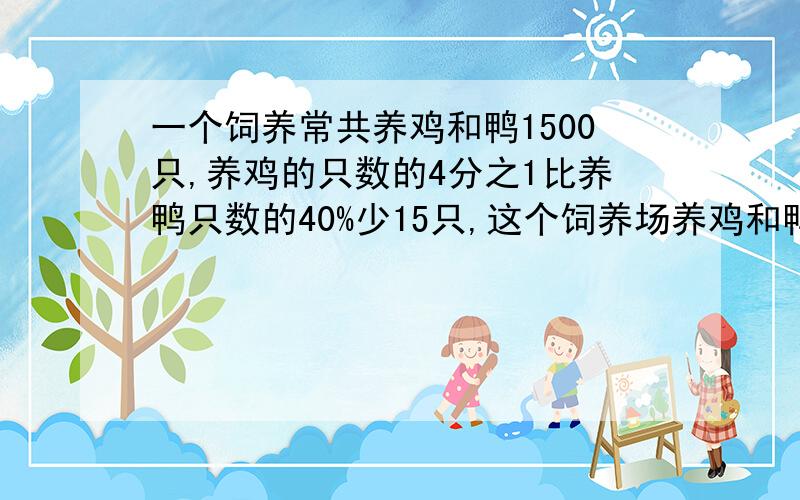 一个饲养常共养鸡和鸭1500只,养鸡的只数的4分之1比养鸭只数的40%少15只,这个饲养场养鸡和鸭各多少只?