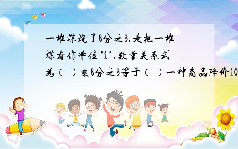 一堆煤烧了8分之3,是把一堆煤看作单位“1”,数量关系式为（ ）乘8分之3等于（ ）一种商品降价10分之1,应当把（ ）看作单位“1”.