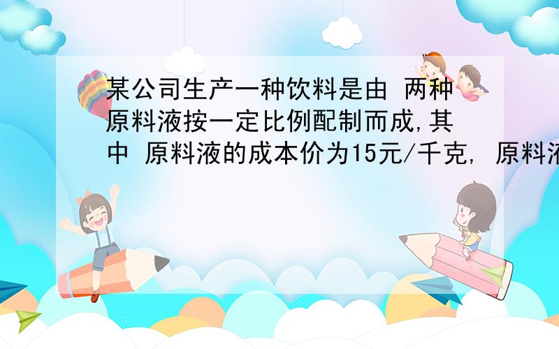 某公司生产一种饮料是由 两种原料液按一定比例配制而成,其中 原料液的成本价为15元/千克, 原料液的成本价为10元/千克,按现行价格销售每千克获得70%的利润率．由于市场竞争,物价上涨, 原