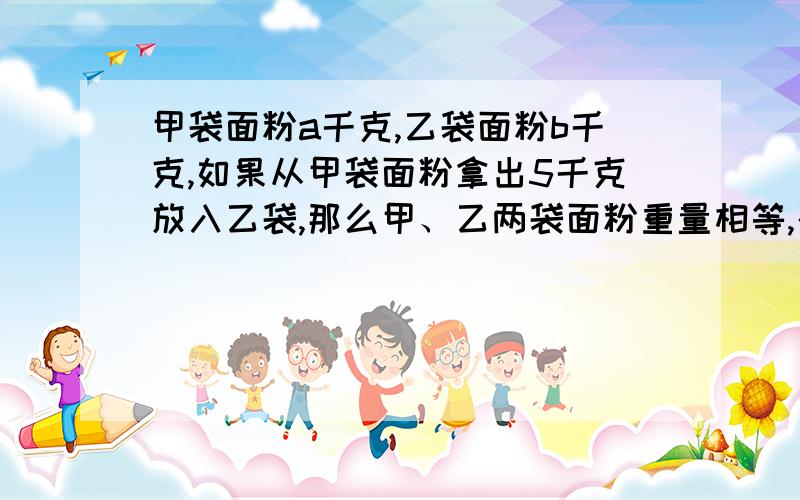 甲袋面粉a千克,乙袋面粉b千克,如果从甲袋面粉拿出5千克放入乙袋,那么甲、乙两袋面粉重量相等,列成等式