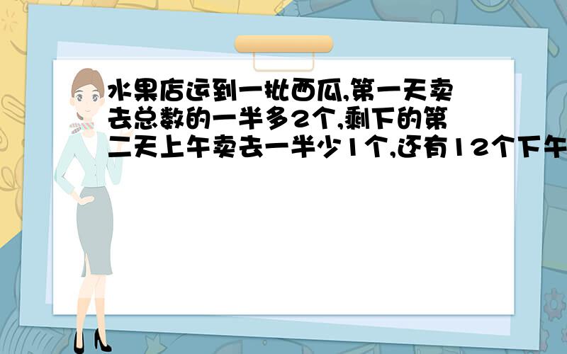 水果店运到一批西瓜,第一天卖去总数的一半多2个,剩下的第二天上午卖去一半少1个,还有12个下午卖完,运到的这批西瓜共有多少个?