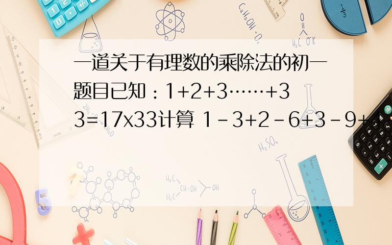 一道关于有理数的乘除法的初一题目已知：1+2+3……+33=17x33计算 1-3+2-6+3-9+4-12+……+31-93+32-96+33-99希望把过程些详尽点