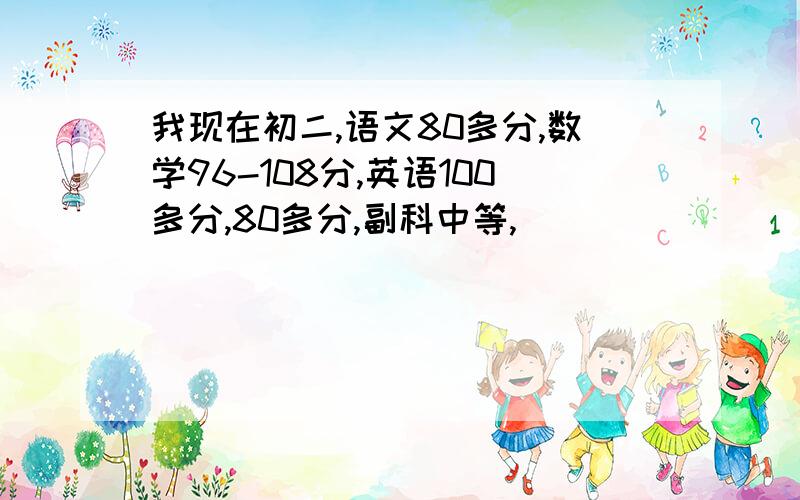 我现在初二,语文80多分,数学96-108分,英语100多分,80多分,副科中等,