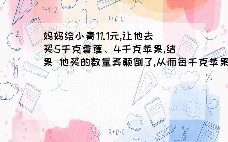 妈妈给小青11.1元,让他去买5千克香蕉、4千克苹果,结果 他买的数量弄颠倒了,从而每千克苹果多少元?