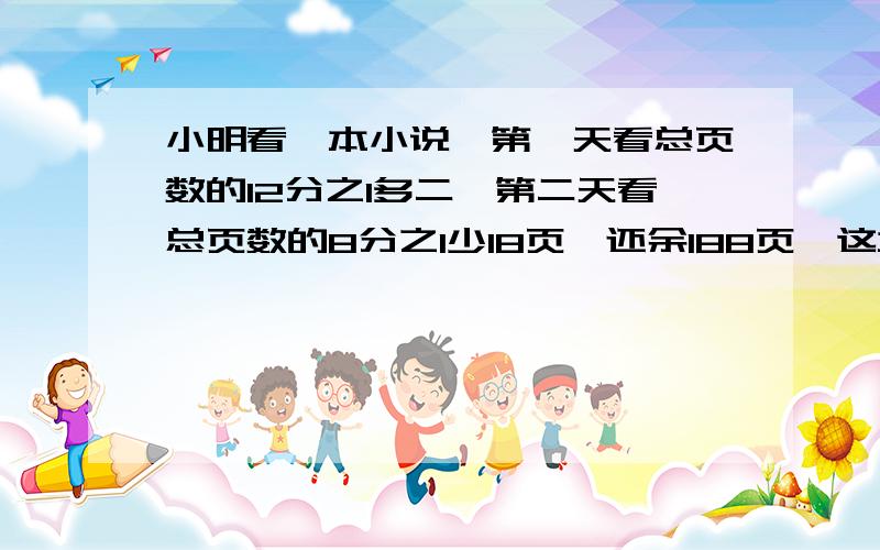 小明看一本小说,第一天看总页数的12分之1多二,第二天看总页数的8分之1少18页,还余188页,这本书有多少页