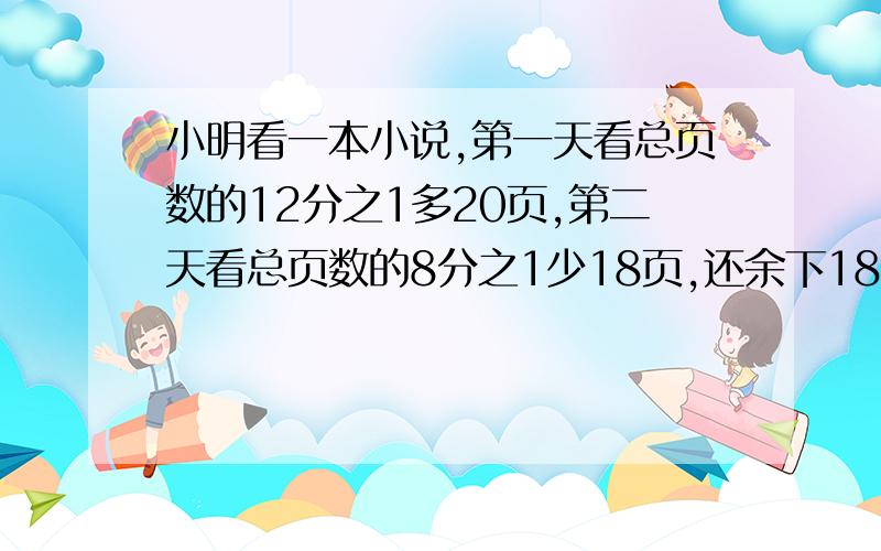 小明看一本小说,第一天看总页数的12分之1多20页,第二天看总页数的8分之1少18页,还余下188页,这本书共多少页,方程,