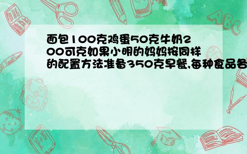 面包100克鸡蛋50克牛奶200可克如果小明的妈妈按同样的配置方法准备350克早餐,每种食品各多少棵