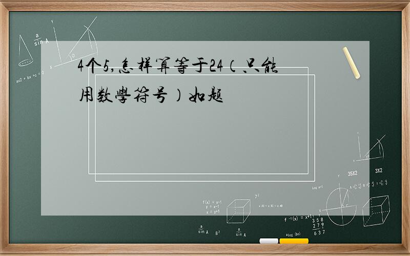 4个5,怎样算等于24（只能用数学符号）如题