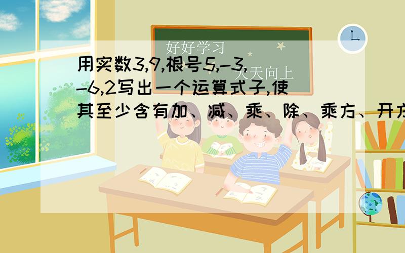 用实数3,9,根号5,-3,-6,2写出一个运算式子,使其至少含有加、减、乘、除、乘方、开方这6种运算中%速度啊用实数3,9,根号5,-3,-6,2写出一个运算式子,使其至少含有加、减、乘、除、乘方、开方这6