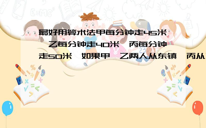 最好用算术法甲每分钟走45米,乙每分钟走40米,丙每分钟走50米,如果甲、乙两人从东镇,丙从西镇相向出发,丙遇到甲后4分钟再遇到乙.求两镇距离是多少米?