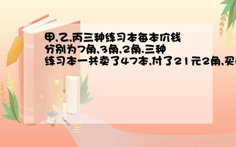 甲,乙,丙三种练习本每本价钱分别为7角,3角,2角.三种练习本一共卖了47本,付了21元2角,买的乙种练习本的本数是丙种练习本的2倍.3种练习本各买了几本