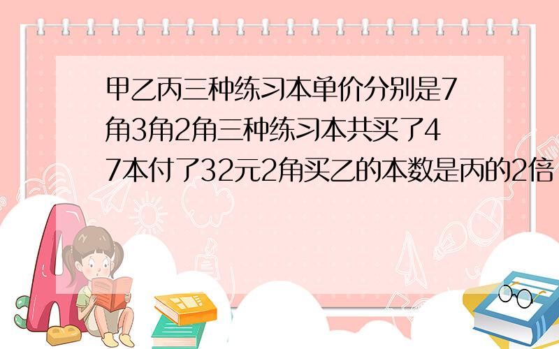 甲乙丙三种练习本单价分别是7角3角2角三种练习本共买了47本付了32元2角买乙的本数是丙的2倍,三种各买几本?有急用!