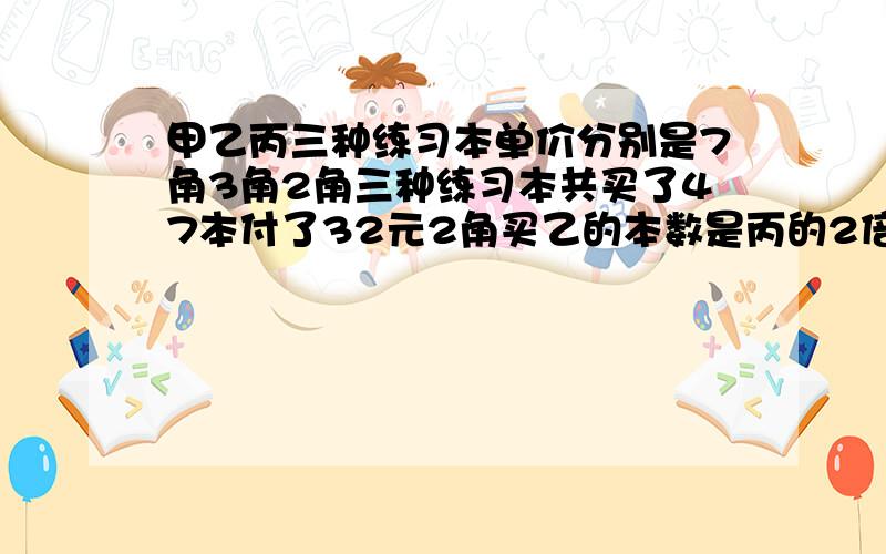 甲乙丙三种练习本单价分别是7角3角2角三种练习本共买了47本付了32元2角买乙的本数是丙的2倍,每种本子各买几本?不用方程列,