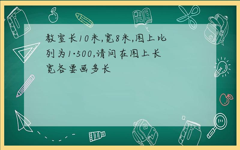 教室长10米,宽8米,图上比列为1·500,请问在图上长宽各要画多长