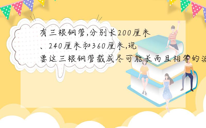 有三根钢管,分别长200厘米、240厘米和360厘米,现要这三根钢管截成尽可能长而且相等的波段.一共截成多少段?每段是多长?