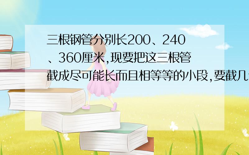 三根钢管分别长200、240、360厘米,现要把这三根管截成尽可能长而且相等等的小段,要截几个段?这题可以求他俩的最大公因数吗?如果是,请列算式,把除的数全部乘上.