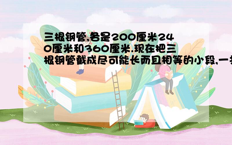 三根钢管,各是200厘米240厘米和360厘米.现在把三根钢管截成尽可能长而且相等的小段,一共能截几段?