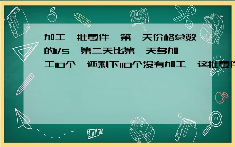 加工一批零件,第一天价格总数的1/5,第二天比第一天多加工10个,还剩下110个没有加工,这批零件共有多少个?