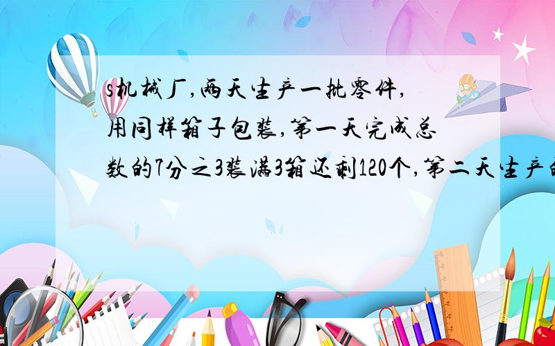 s机械厂,两天生产一批零件,用同样箱子包装,第一天完成总数的7分之3装满3箱还剩120个,第二天生产的零件正好装了6箱,这些零件共几个?