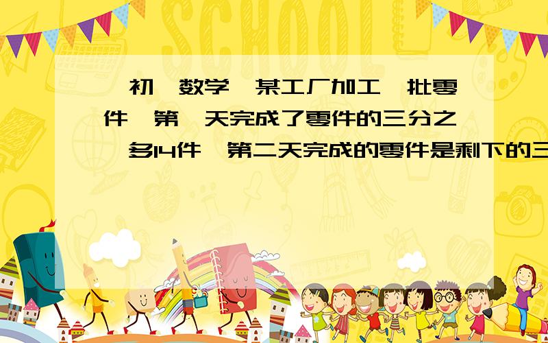 【初一数学】某工厂加工一批零件,第一天完成了零件的三分之一多14件,第二天完成的零件是剩下的三分之二某工厂加工一批零件,第一天完成了零件的三分之一多14件,第二天完成的零件是剩