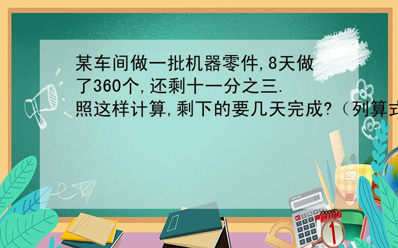 某车间做一批机器零件,8天做了360个,还剩十一分之三.照这样计算,剩下的要几天完成?（列算式）