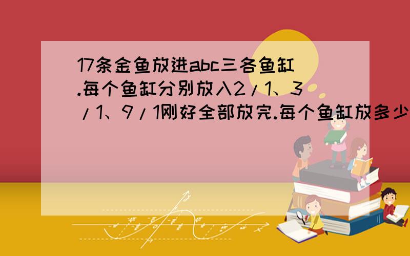 17条金鱼放进abc三各鱼缸.每个鱼缸分别放入2/1、3/1、9/1刚好全部放完.每个鱼缸放多少金鱼