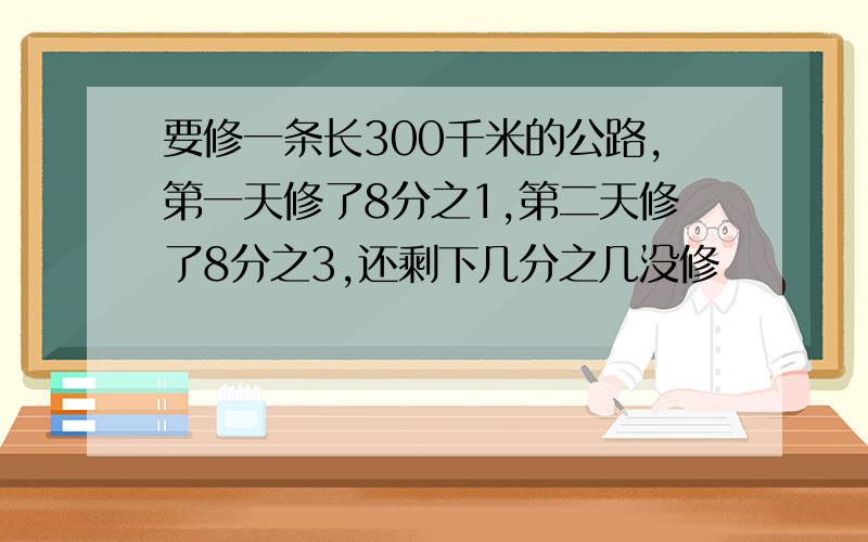 要修一条长300千米的公路,第一天修了8分之1,第二天修了8分之3,还剩下几分之几没修