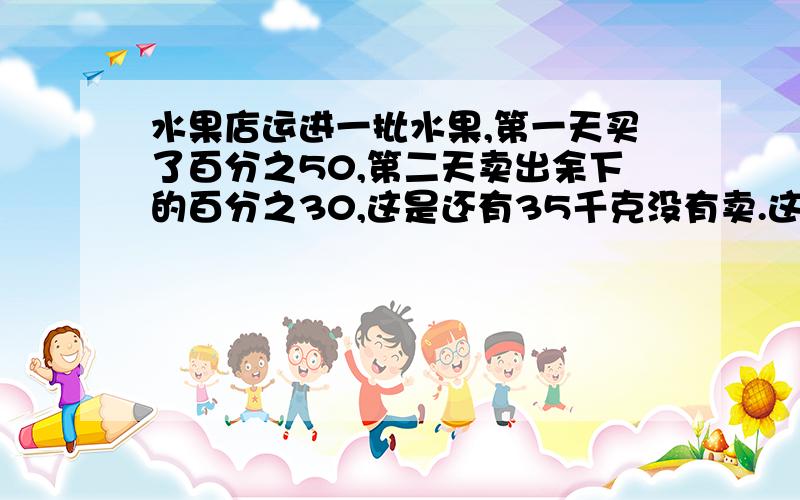 水果店运进一批水果,第一天买了百分之50,第二天卖出余下的百分之30,这是还有35千克没有卖.这批水果共有多