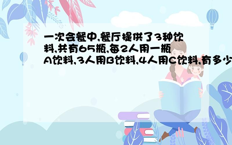 一次会餐中,餐厅提供了3种饮料,共有65瓶,每2人用一瓶A饮料,3人用B饮料,4人用C饮料,有多少人参加?一次会餐中,餐厅提供了3种饮料,统计共有65瓶,平均没2人饮用一瓶A饮料,3人用B饮料,4人用C饮料,