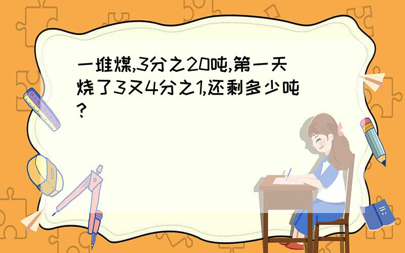 一堆煤,3分之20吨,第一天烧了3又4分之1,还剩多少吨?