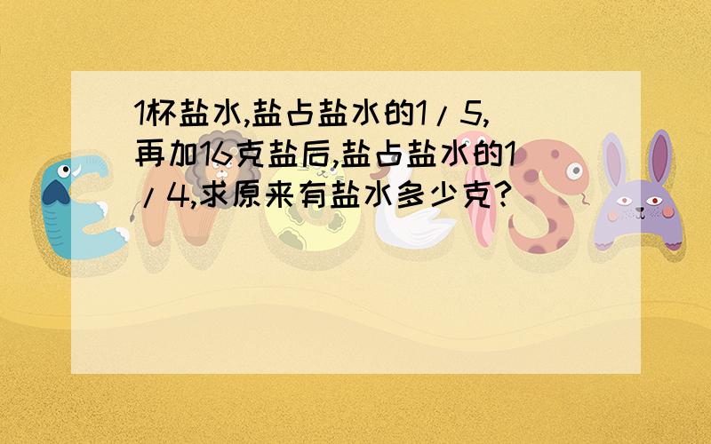 1杯盐水,盐占盐水的1/5,再加16克盐后,盐占盐水的1/4,求原来有盐水多少克?