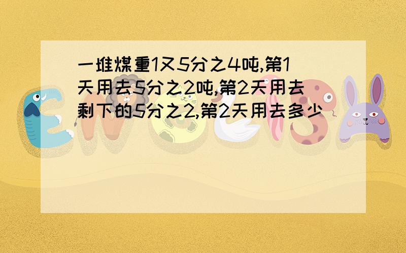 一堆煤重1又5分之4吨,第1天用去5分之2吨,第2天用去剩下的5分之2,第2天用去多少