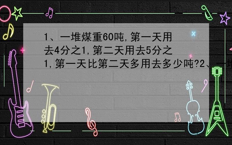 1、一堆煤重60吨,第一天用去4分之1,第二天用去5分之1,第一天比第二天多用去多少吨?2、一堆煤第一天用去4分之1,第二天用去5分之1,第一天比第二天多用去了3吨,这堆煤重多少吨?3、一件衣服,