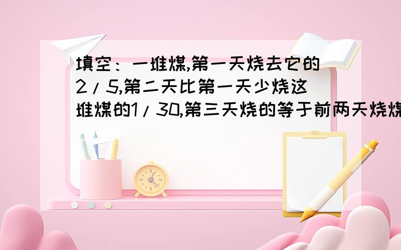 填空：一堆煤,第一天烧去它的2/5,第二天比第一天少烧这堆煤的1/30,第三天烧的等于前两天烧煤量的总和.（1）2/15 一1/30是求（ ）；（2）2/15 一1/30+2/15是求（ ）；（3）1 一2/15是求（ ）.