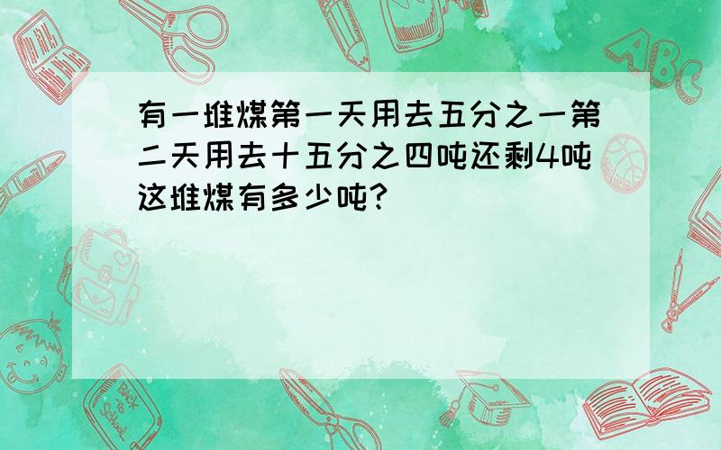 有一堆煤第一天用去五分之一第二天用去十五分之四吨还剩4吨这堆煤有多少吨?