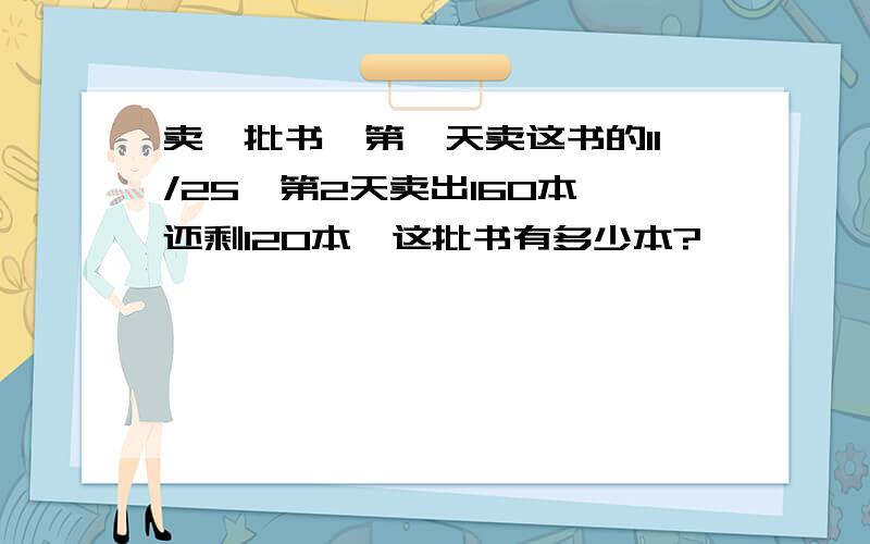 卖一批书,第一天卖这书的11/25,第2天卖出160本,还剩120本,这批书有多少本?