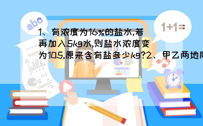 1、有浓度为16%的盐水,若再加入5kg水,则盐水浓度变为105,原来含有盐多少kg?2、甲乙两地同时从AB 两地相对开出,3小时后,甲车行到中点,乙车离中点还有30km,已知甲乙的速度比是3:2,求AB距离1、有