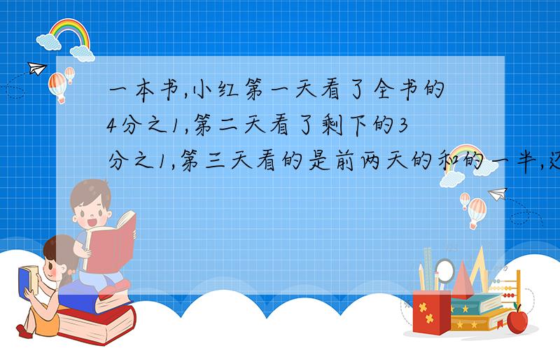 一本书,小红第一天看了全书的4分之1,第二天看了剩下的3分之1,第三天看的是前两天的和的一半,还剩几分之要用五年级上册的水平来解答